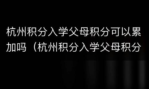 杭州积分入学父母积分可以累加吗（杭州积分入学父母积分可以累加吗）