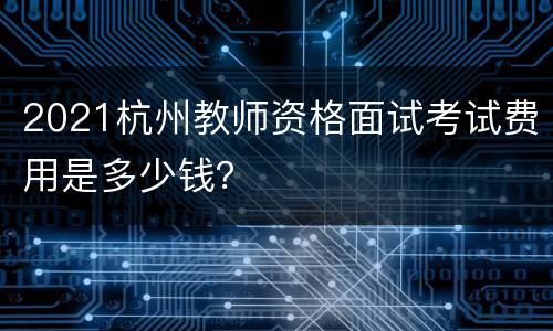 2021杭州教师资格面试考试费用是多少钱？