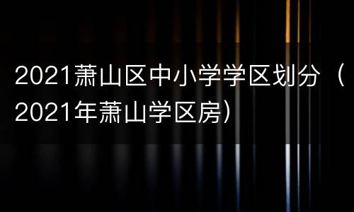 2021萧山区中小学学区划分（2021年萧山学区房）