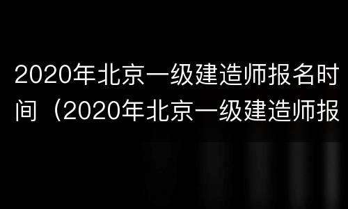 2020年北京一级建造师报名时间（2020年北京一级建造师报名时间和考试时间）