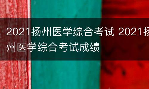 2021扬州医学综合考试 2021扬州医学综合考试成绩