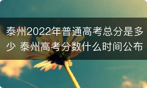 泰州2022年普通高考总分是多少 泰州高考分数什么时间公布