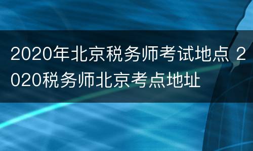 2020年北京税务师考试地点 2020税务师北京考点地址