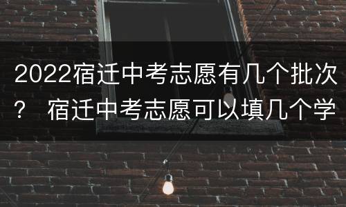 2022宿迁中考志愿有几个批次？ 宿迁中考志愿可以填几个学校