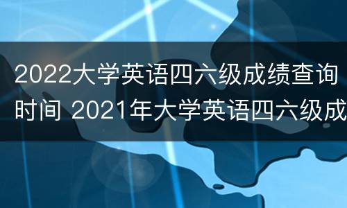 2022大学英语四六级成绩查询时间 2021年大学英语四六级成绩查询时间