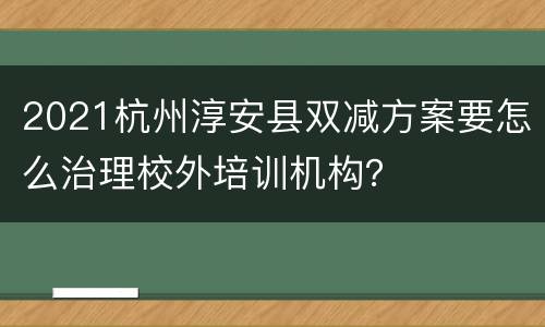 2021杭州淳安县双减方案要怎么治理校外培训机构？