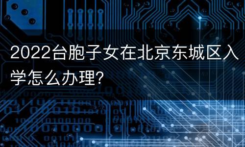 2022台胞子女在北京东城区入学怎么办理？