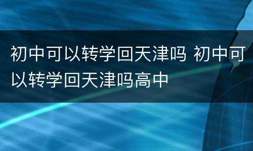 初中可以转学回天津吗 初中可以转学回天津吗高中