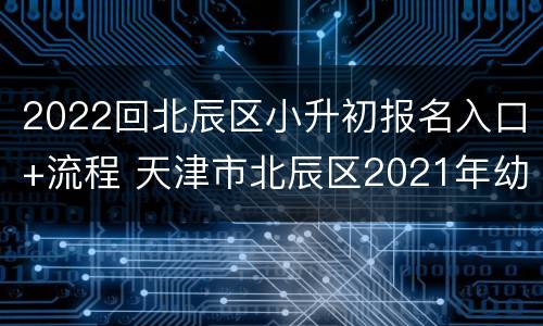 2022回北辰区小升初报名入口+流程 天津市北辰区2021年幼升小招生报名