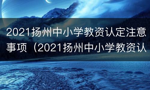 2021扬州中小学教资认定注意事项（2021扬州中小学教资认定注意事项是什么）