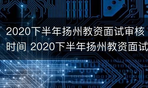 2020下半年扬州教资面试审核时间 2020下半年扬州教资面试审核时间是多久