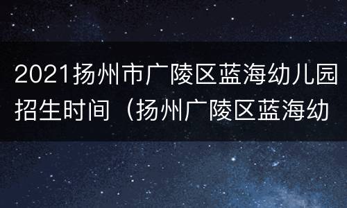 2021扬州市广陵区蓝海幼儿园招生时间（扬州广陵区蓝海幼儿园怎么样）