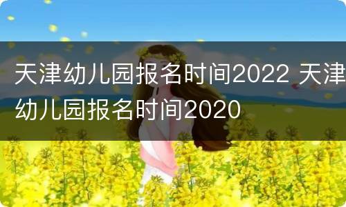 天津幼儿园报名时间2022 天津幼儿园报名时间2020