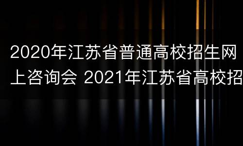 2020年江苏省普通高校招生网上咨询会 2021年江苏省高校招生咨询会