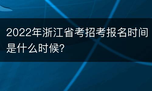 2022年浙江省考招考报名时间是什么时候？