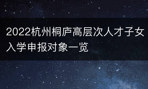 2022杭州桐庐高层次人才子女入学申报对象一览