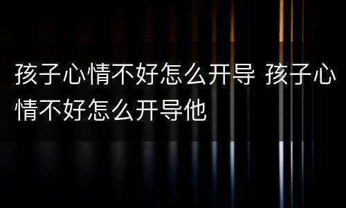 孩子心情不好怎么开导 孩子心情不好怎么开导他