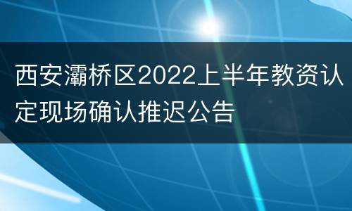 西安灞桥区2022上半年教资认定现场确认推迟公告