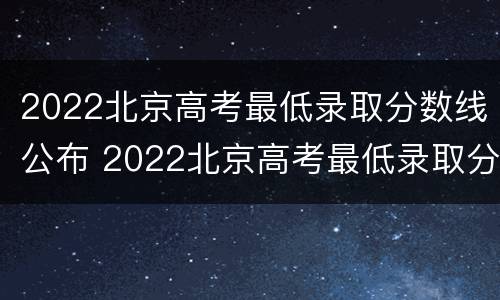 2022北京高考最低录取分数线公布 2022北京高考最低录取分数线公布时间