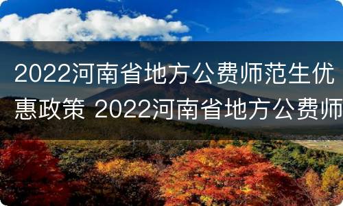 2022河南省地方公费师范生优惠政策 2022河南省地方公费师范生优惠政策解读