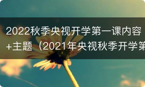 2022秋季央视开学第一课内容+主题（2021年央视秋季开学第一课的主题）