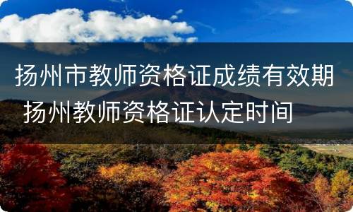 扬州市教师资格证成绩有效期 扬州教师资格证认定时间