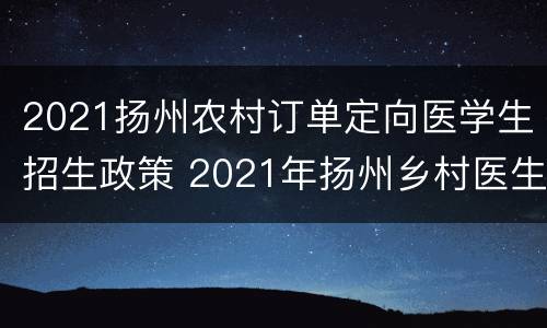 2021扬州农村订单定向医学生招生政策 2021年扬州乡村医生定向委培招生简章