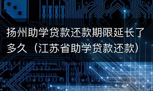 扬州助学贷款还款期限延长了多久（江苏省助学贷款还款）