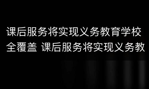 课后服务将实现义务教育学校全覆盖 课后服务将实现义务教育学校全覆盖的目标