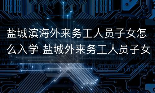 盐城滨海外来务工人员子女怎么入学 盐城外来务工人员子女入学最新政策