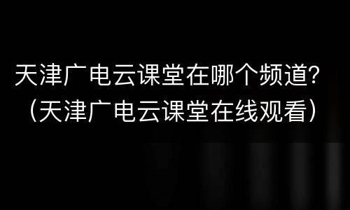 天津广电云课堂在哪个频道？（天津广电云课堂在线观看）