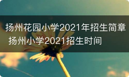 扬州花园小学2021年招生简章 扬州小学2021招生时间