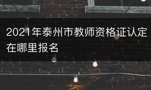 2021年泰州市教师资格证认定在哪里报名