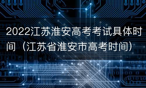 2022江苏淮安高考考试具体时间（江苏省淮安市高考时间）