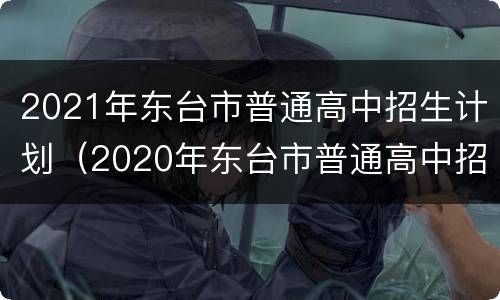 2021年东台市普通高中招生计划（2020年东台市普通高中招生计划）