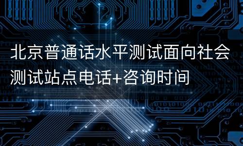 北京普通话水平测试面向社会测试站点电话+咨询时间