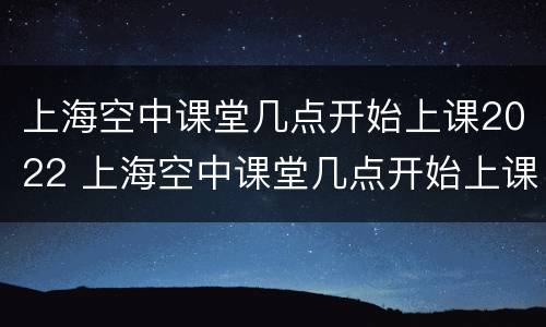 上海空中课堂几点开始上课2022 上海空中课堂几点开始上课2021