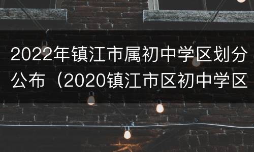 2022年镇江市属初中学区划分公布（2020镇江市区初中学区划分）