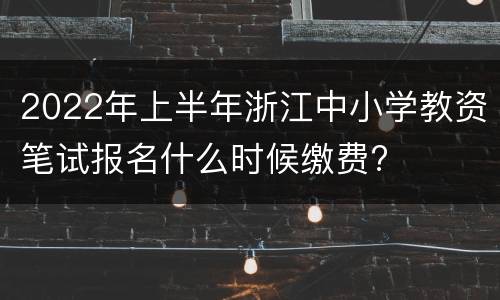 2022年上半年浙江中小学教资笔试报名什么时候缴费?