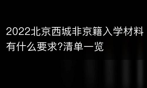 2022北京西城非京籍入学材料有什么要求?清单一览