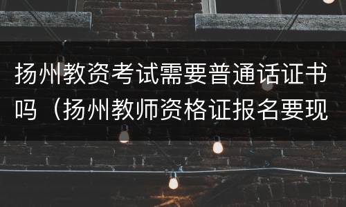 扬州教资考试需要普通话证书吗（扬州教师资格证报名要现场审核吗）