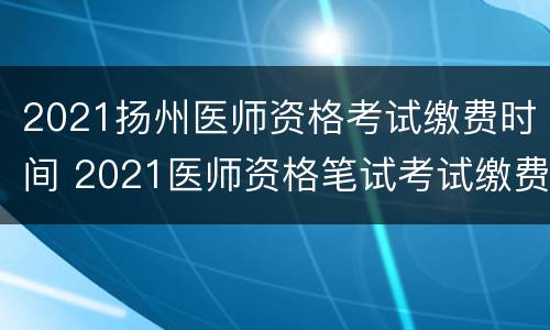 2021扬州医师资格考试缴费时间 2021医师资格笔试考试缴费时间