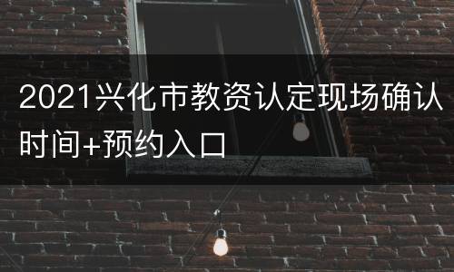 2021兴化市教资认定现场确认时间+预约入口