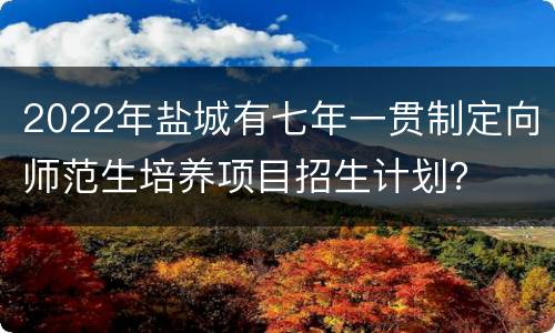 2022年盐城有七年一贯制定向师范生培养项目招生计划？