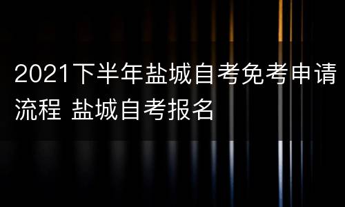 2021下半年盐城自考免考申请流程 盐城自考报名