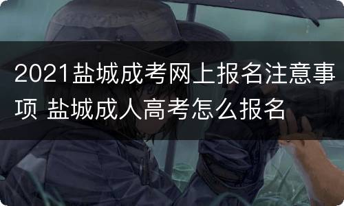 2021盐城成考网上报名注意事项 盐城成人高考怎么报名