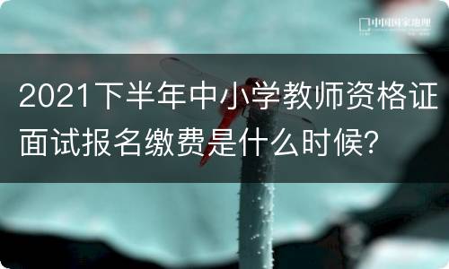 2021下半年中小学教师资格证面试报名缴费是什么时候？