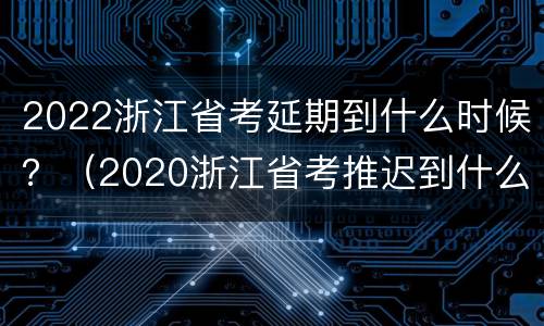 2022浙江省考延期到什么时候？（2020浙江省考推迟到什么时候）