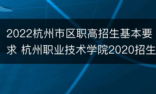 2022杭州市区职高招生基本要求 杭州职业技术学院2020招生计划