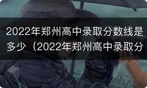 2022年郑州高中录取分数线是多少（2022年郑州高中录取分数线是多少啊）